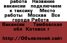 работа › Название вакансии ­ подключаем к таксику  › Место работы ­ Москва - Все города Работа » Вакансии   . Тамбовская обл.,Котовск г.